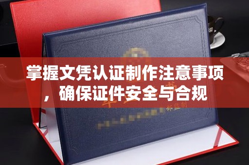内蒙古掌握文凭认证制作注意事项，确保证件安全与合规