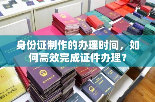 内蒙古身份证制作的办理时间，如何高效完成证件办理？