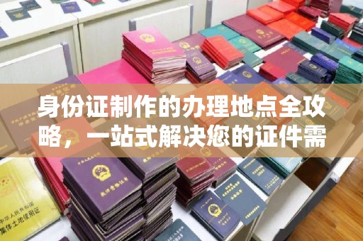 内蒙古身份证制作的办理地点全攻略，一站式解决您的证件需求
