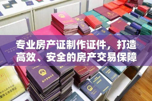 内蒙古专业房产证制作证件，打造高效、安全的房产交易保障